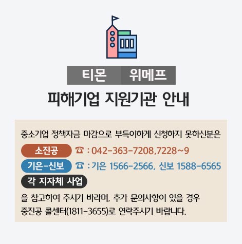 티몬 위메프 피해기업 지원기관 안내 / 중소기업 정책자금 마감으로 부득이하게 신청하지 못하신분은 소진공(042-363-7208,7228~9), 기은-신보(기은1566-2566, 신보 1588-6565), 각 지자체 사업을 참고하여 주시기 바라며, 추가 문의사항이 있을경우 중진공 콜센터(1811-3655)로 연락주시기 바랍니다.