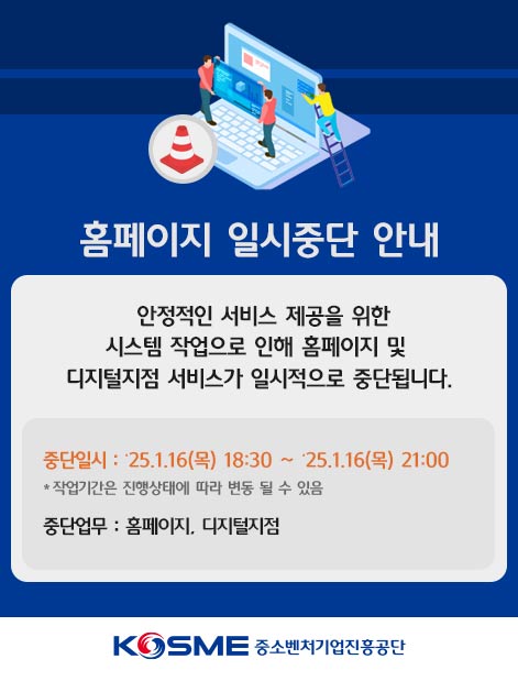 홈페이지 일시중단 안내 / 안정적인 서비스 제공을 위한 시스템 작업으로 인해 홈페이지 및 디지털지점 서비스가 일시적으로 중단됩니다. / 중단일시 : ‘24.12.03(화) 18:00 ~ ’24.12.03(화) 23:00 / * 작업기간은 진행상태에 따라 변동 될 수 있음 / 중단업무 : 대표 홈페이지 및 디지털지점 / KOSME중소벤처기업진흥공단