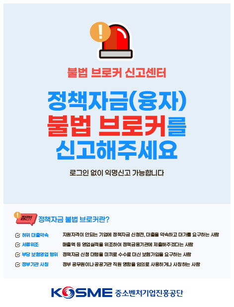 불법 브로커 신고센터 /정책자금(융자) 불법 브로커를 신고해주세요  / 로그인 없이 익명신고 가능합니다/ 잠깐! 정책자금 불법 브로커란? / 허위대출약속: 지원자격이 안되는 기업에 정책자금 신청 전, 대출을 약속하고 대가를 요구하는 사람/ 서류위조: 매출액 등 영업실적을 위조하여 정책금융기관에 제출해주겠다는 사람/ 부당 보험영업 행위: 정책자금 신청 대행을 미끼로 수수료 대신 보험가입을 요구하는 사람/ 정부기관 사칭: 정부 공무원이나 공공기관 직원 명함을 임의로 사용하거나 사칭하는 사람  / KOSME 중소벤처기업진흥공단